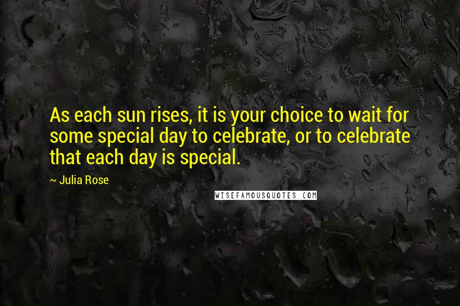 Julia Rose Quotes: As each sun rises, it is your choice to wait for some special day to celebrate, or to celebrate that each day is special.