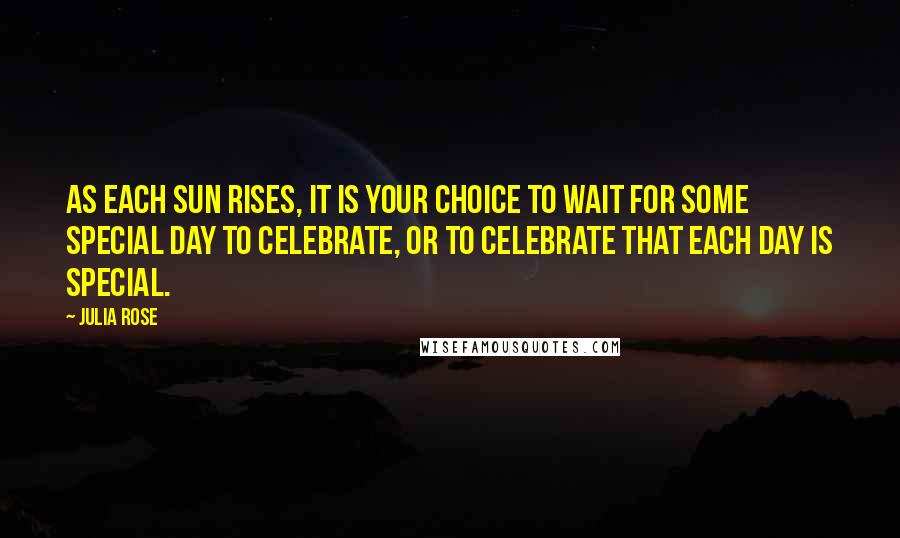 Julia Rose Quotes: As each sun rises, it is your choice to wait for some special day to celebrate, or to celebrate that each day is special.