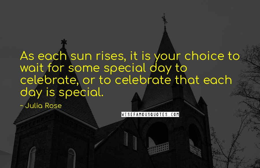 Julia Rose Quotes: As each sun rises, it is your choice to wait for some special day to celebrate, or to celebrate that each day is special.