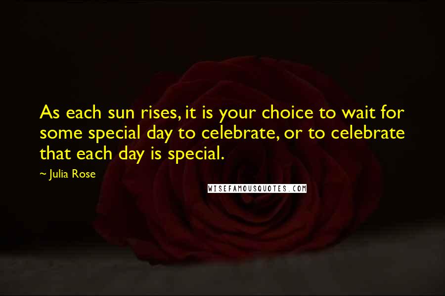 Julia Rose Quotes: As each sun rises, it is your choice to wait for some special day to celebrate, or to celebrate that each day is special.