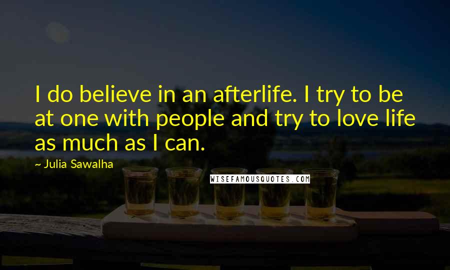 Julia Sawalha Quotes: I do believe in an afterlife. I try to be at one with people and try to love life as much as I can.