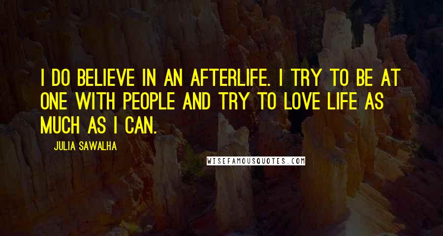 Julia Sawalha Quotes: I do believe in an afterlife. I try to be at one with people and try to love life as much as I can.