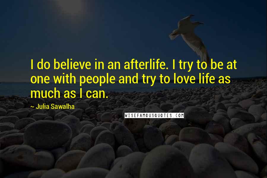 Julia Sawalha Quotes: I do believe in an afterlife. I try to be at one with people and try to love life as much as I can.