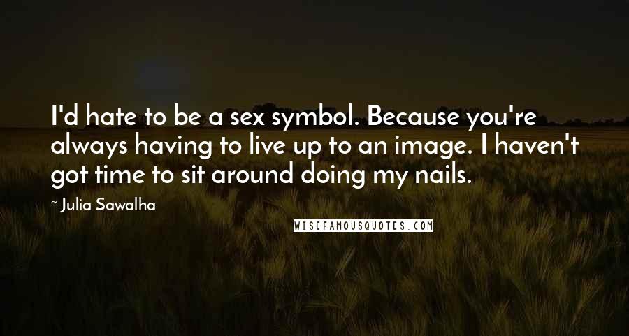 Julia Sawalha Quotes: I'd hate to be a sex symbol. Because you're always having to live up to an image. I haven't got time to sit around doing my nails.