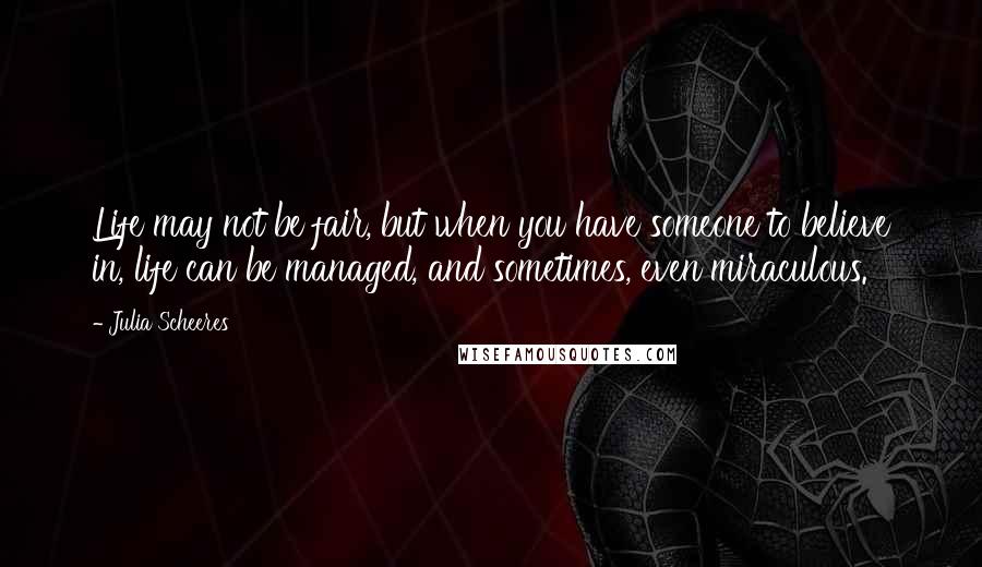 Julia Scheeres Quotes: Life may not be fair, but when you have someone to believe in, life can be managed, and sometimes, even miraculous.