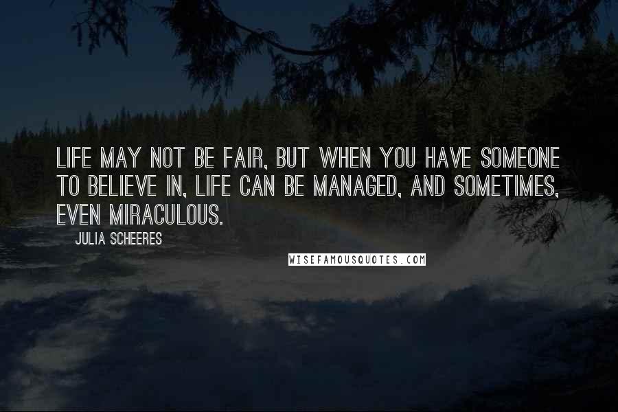 Julia Scheeres Quotes: Life may not be fair, but when you have someone to believe in, life can be managed, and sometimes, even miraculous.