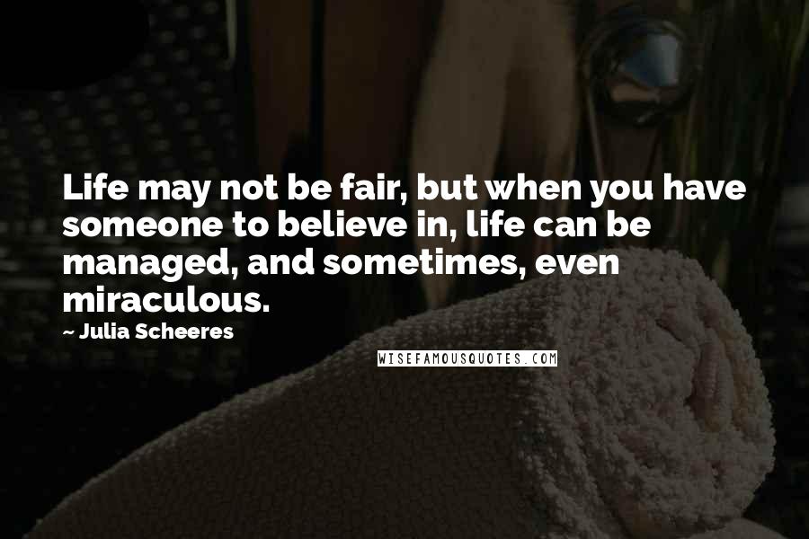 Julia Scheeres Quotes: Life may not be fair, but when you have someone to believe in, life can be managed, and sometimes, even miraculous.