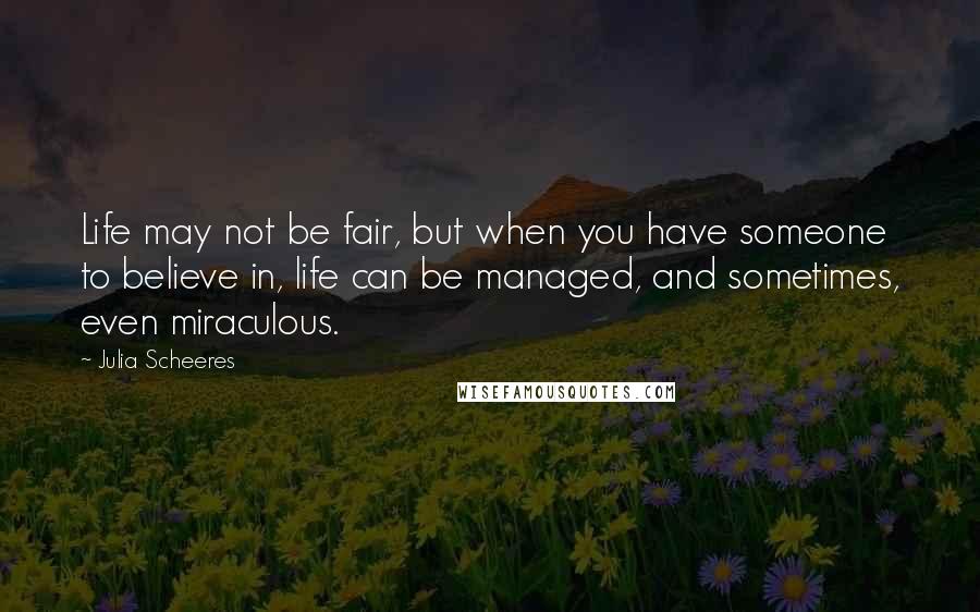 Julia Scheeres Quotes: Life may not be fair, but when you have someone to believe in, life can be managed, and sometimes, even miraculous.
