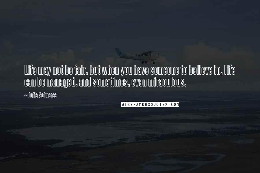 Julia Scheeres Quotes: Life may not be fair, but when you have someone to believe in, life can be managed, and sometimes, even miraculous.