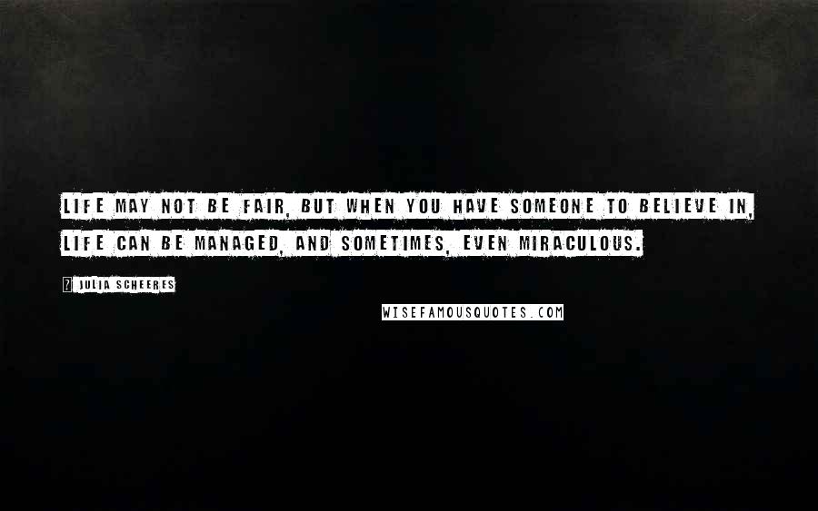 Julia Scheeres Quotes: Life may not be fair, but when you have someone to believe in, life can be managed, and sometimes, even miraculous.