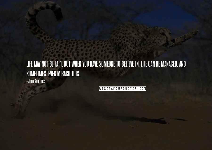 Julia Scheeres Quotes: Life may not be fair, but when you have someone to believe in, life can be managed, and sometimes, even miraculous.