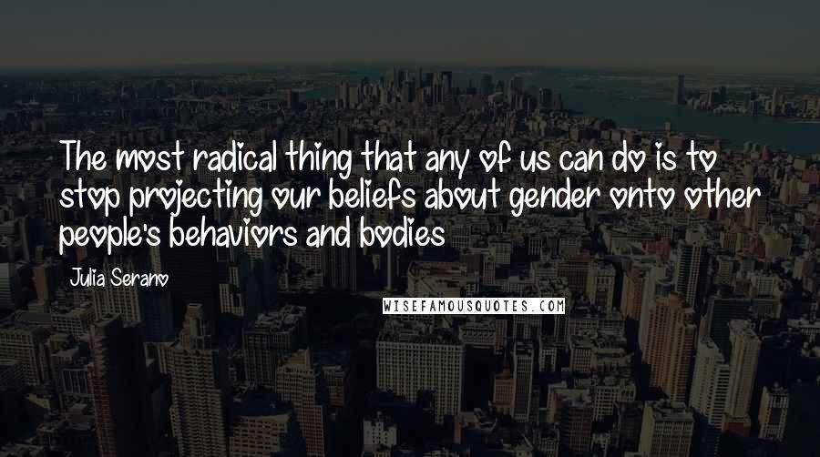 Julia Serano Quotes: The most radical thing that any of us can do is to stop projecting our beliefs about gender onto other people's behaviors and bodies