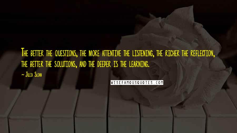 Julia Sloan Quotes: The better the questions, the more attentive the listening, the richer the reflection, the better the solutions, and the deeper is the learning.