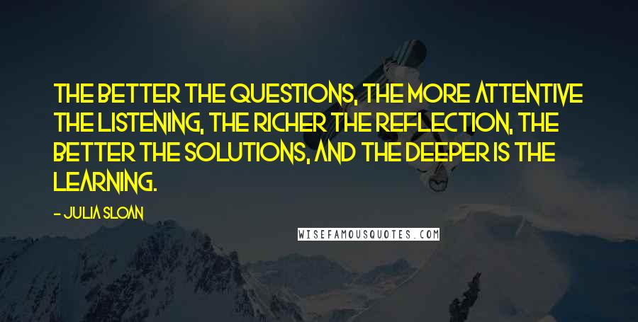 Julia Sloan Quotes: The better the questions, the more attentive the listening, the richer the reflection, the better the solutions, and the deeper is the learning.