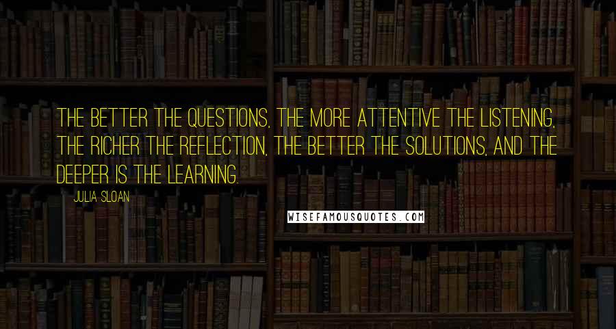 Julia Sloan Quotes: The better the questions, the more attentive the listening, the richer the reflection, the better the solutions, and the deeper is the learning.