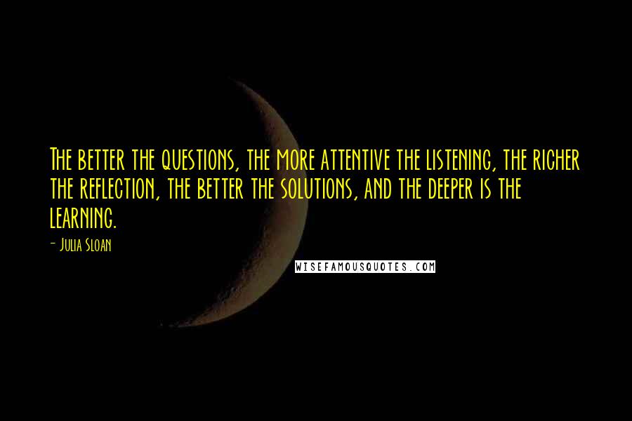 Julia Sloan Quotes: The better the questions, the more attentive the listening, the richer the reflection, the better the solutions, and the deeper is the learning.