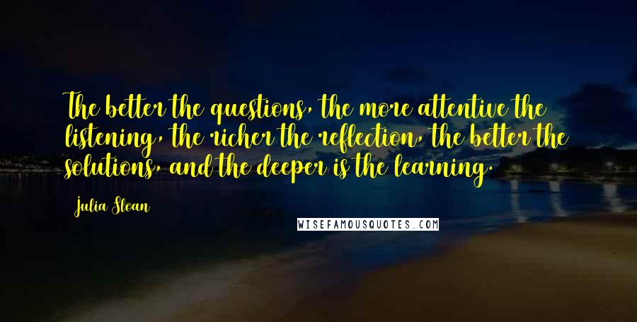 Julia Sloan Quotes: The better the questions, the more attentive the listening, the richer the reflection, the better the solutions, and the deeper is the learning.