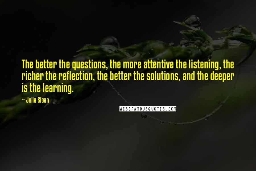 Julia Sloan Quotes: The better the questions, the more attentive the listening, the richer the reflection, the better the solutions, and the deeper is the learning.