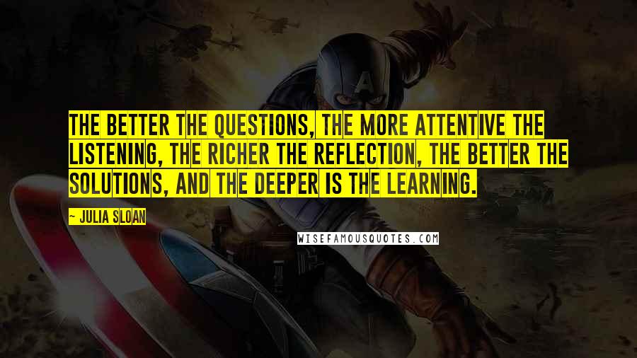 Julia Sloan Quotes: The better the questions, the more attentive the listening, the richer the reflection, the better the solutions, and the deeper is the learning.