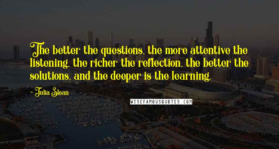 Julia Sloan Quotes: The better the questions, the more attentive the listening, the richer the reflection, the better the solutions, and the deeper is the learning.