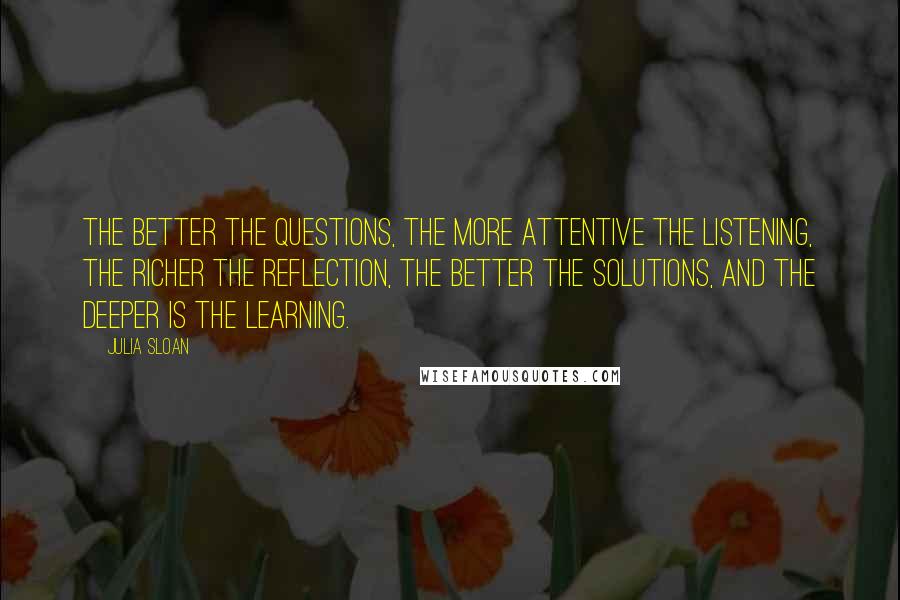 Julia Sloan Quotes: The better the questions, the more attentive the listening, the richer the reflection, the better the solutions, and the deeper is the learning.