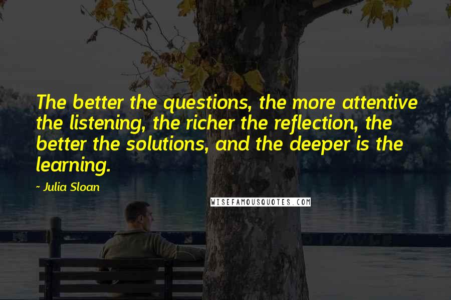 Julia Sloan Quotes: The better the questions, the more attentive the listening, the richer the reflection, the better the solutions, and the deeper is the learning.