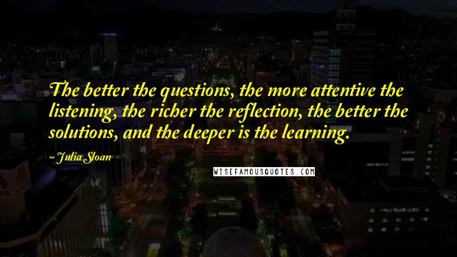 Julia Sloan Quotes: The better the questions, the more attentive the listening, the richer the reflection, the better the solutions, and the deeper is the learning.