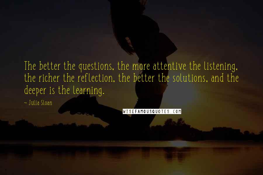 Julia Sloan Quotes: The better the questions, the more attentive the listening, the richer the reflection, the better the solutions, and the deeper is the learning.