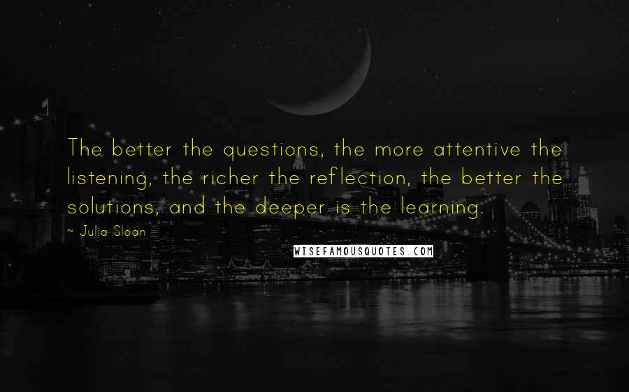 Julia Sloan Quotes: The better the questions, the more attentive the listening, the richer the reflection, the better the solutions, and the deeper is the learning.