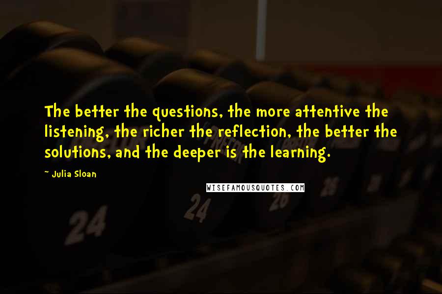 Julia Sloan Quotes: The better the questions, the more attentive the listening, the richer the reflection, the better the solutions, and the deeper is the learning.