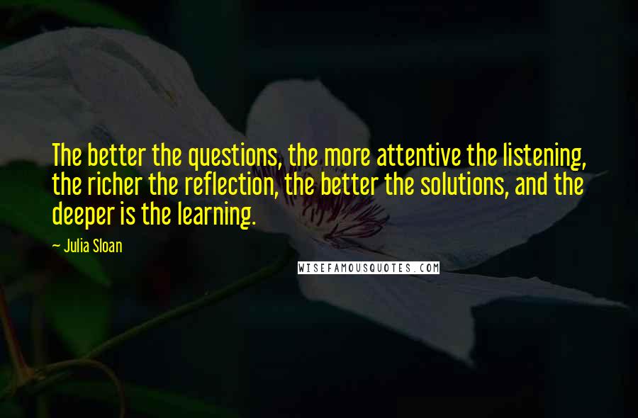 Julia Sloan Quotes: The better the questions, the more attentive the listening, the richer the reflection, the better the solutions, and the deeper is the learning.