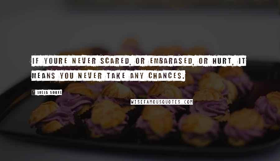 Julia Sorel Quotes: If youre never scared, or embarased, or hurt, it means you never take any chances.