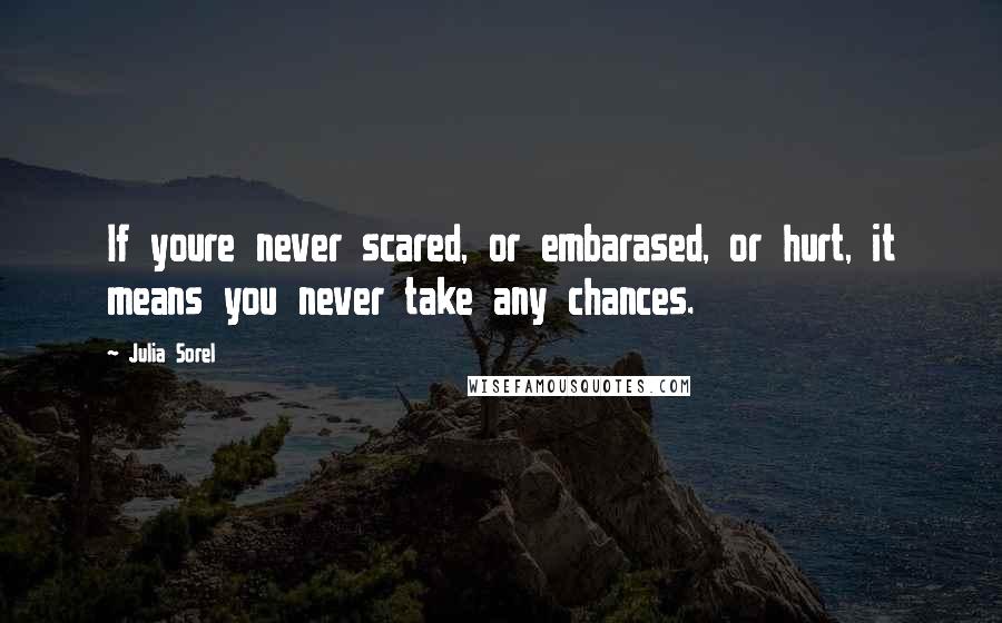 Julia Sorel Quotes: If youre never scared, or embarased, or hurt, it means you never take any chances.