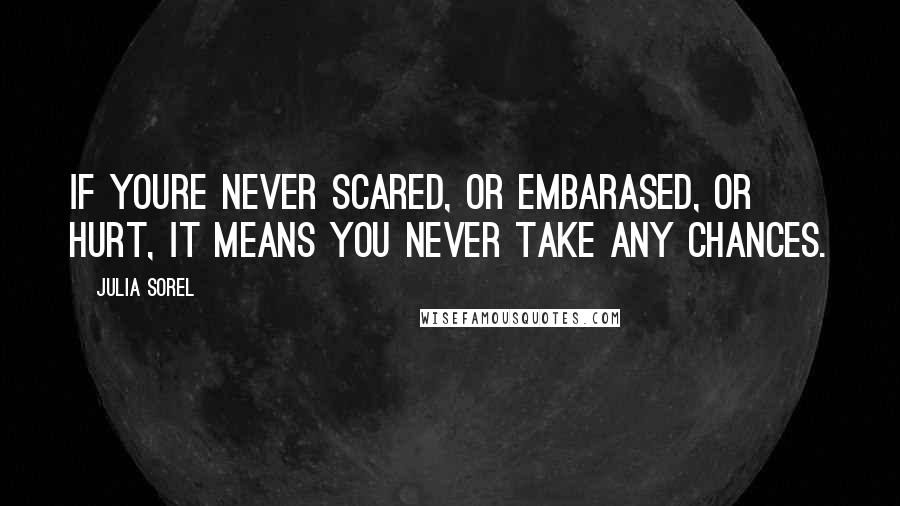 Julia Sorel Quotes: If youre never scared, or embarased, or hurt, it means you never take any chances.