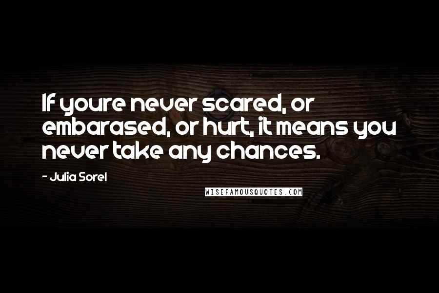 Julia Sorel Quotes: If youre never scared, or embarased, or hurt, it means you never take any chances.