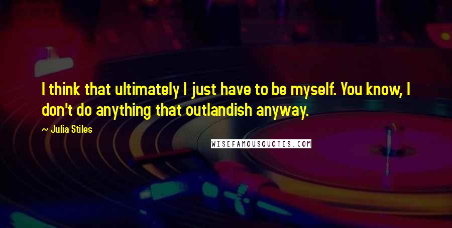 Julia Stiles Quotes: I think that ultimately I just have to be myself. You know, I don't do anything that outlandish anyway.