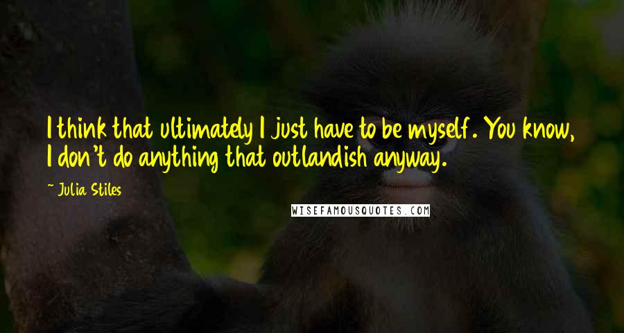 Julia Stiles Quotes: I think that ultimately I just have to be myself. You know, I don't do anything that outlandish anyway.