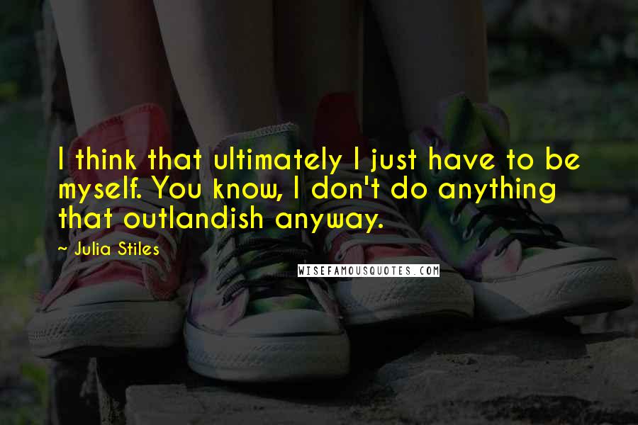 Julia Stiles Quotes: I think that ultimately I just have to be myself. You know, I don't do anything that outlandish anyway.