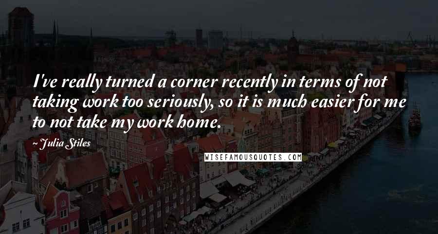 Julia Stiles Quotes: I've really turned a corner recently in terms of not taking work too seriously, so it is much easier for me to not take my work home.