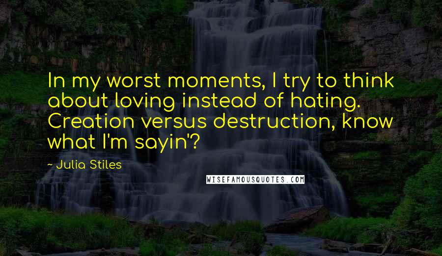 Julia Stiles Quotes: In my worst moments, I try to think about loving instead of hating. Creation versus destruction, know what I'm sayin'?