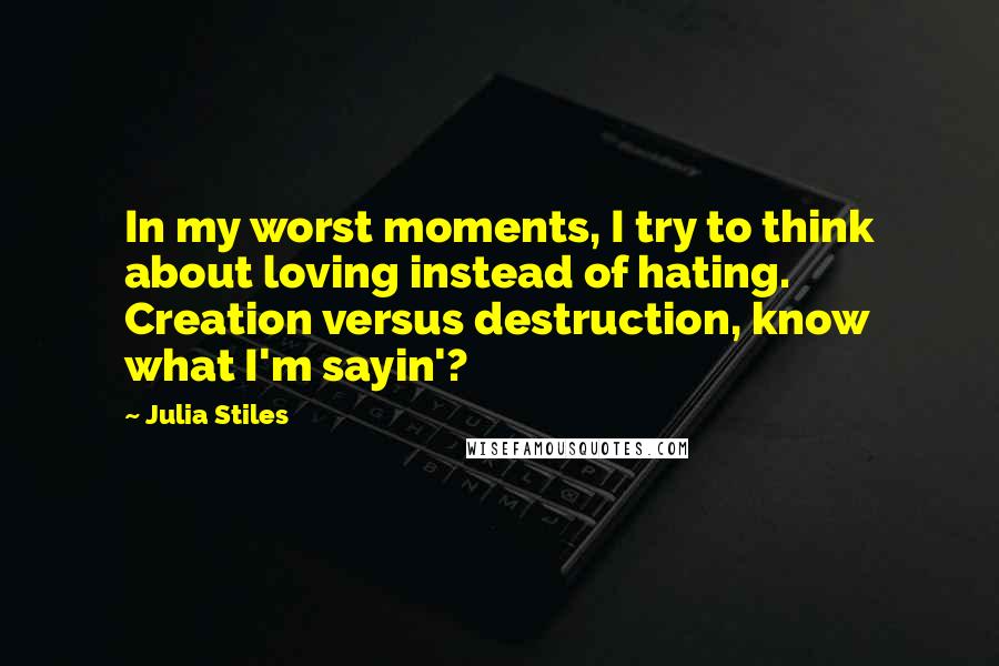Julia Stiles Quotes: In my worst moments, I try to think about loving instead of hating. Creation versus destruction, know what I'm sayin'?