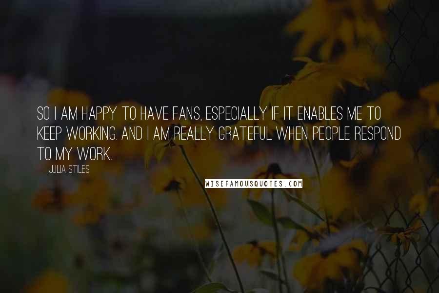 Julia Stiles Quotes: So I am happy to have fans, especially if it enables me to keep working. And I am really grateful when people respond to my work.