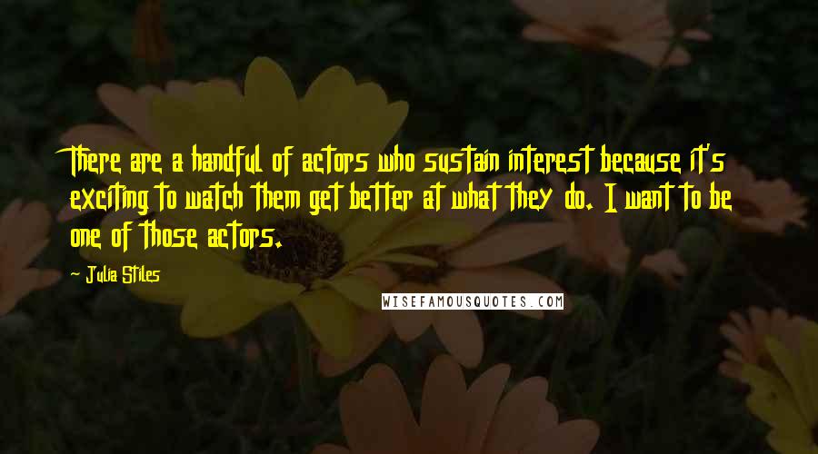 Julia Stiles Quotes: There are a handful of actors who sustain interest because it's exciting to watch them get better at what they do. I want to be one of those actors.