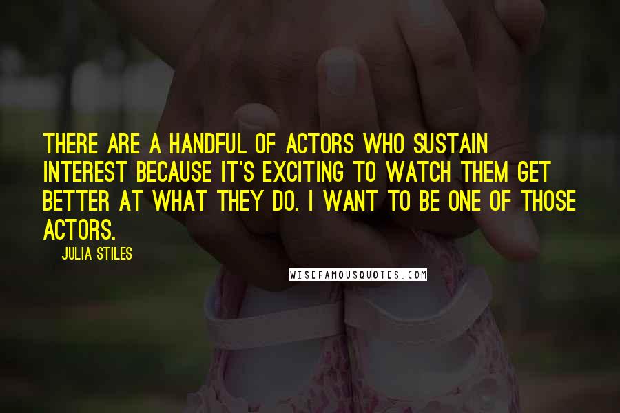 Julia Stiles Quotes: There are a handful of actors who sustain interest because it's exciting to watch them get better at what they do. I want to be one of those actors.