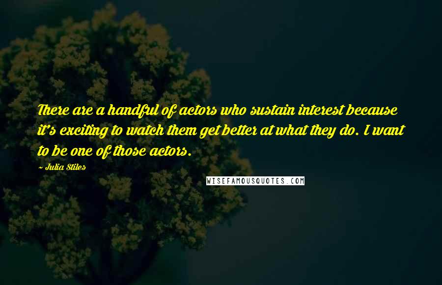 Julia Stiles Quotes: There are a handful of actors who sustain interest because it's exciting to watch them get better at what they do. I want to be one of those actors.