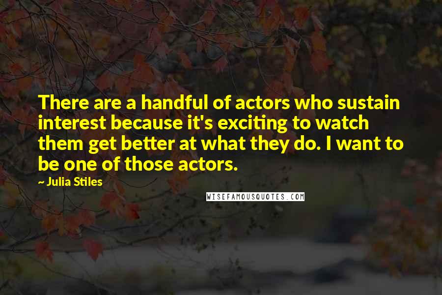 Julia Stiles Quotes: There are a handful of actors who sustain interest because it's exciting to watch them get better at what they do. I want to be one of those actors.