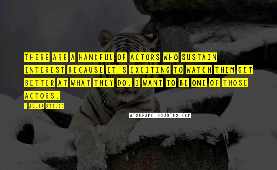 Julia Stiles Quotes: There are a handful of actors who sustain interest because it's exciting to watch them get better at what they do. I want to be one of those actors.