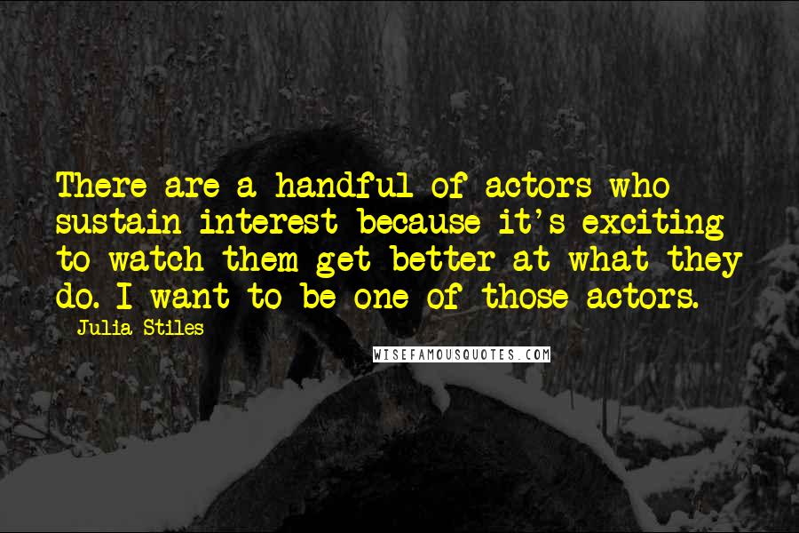 Julia Stiles Quotes: There are a handful of actors who sustain interest because it's exciting to watch them get better at what they do. I want to be one of those actors.