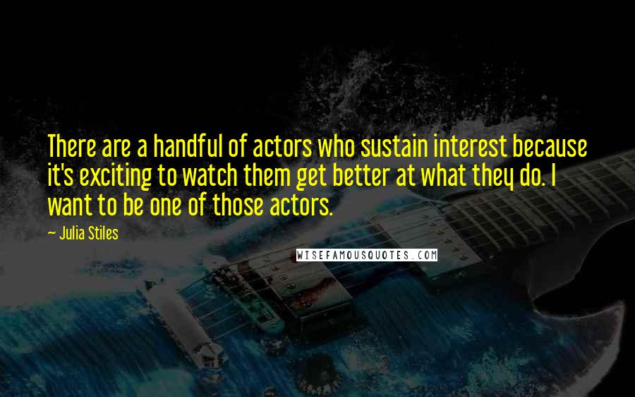 Julia Stiles Quotes: There are a handful of actors who sustain interest because it's exciting to watch them get better at what they do. I want to be one of those actors.