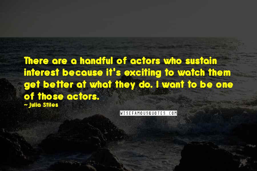 Julia Stiles Quotes: There are a handful of actors who sustain interest because it's exciting to watch them get better at what they do. I want to be one of those actors.